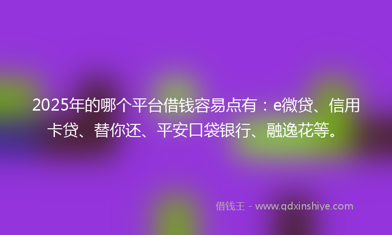 2025年的哪个平台借钱容易点有：e微贷、信用卡贷、替你还、平安口袋银行、融逸花等。