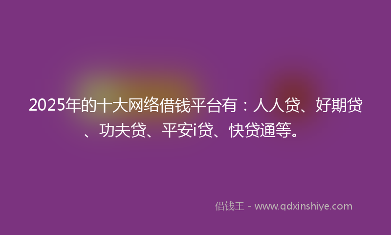 2025年的十大网络借钱平台有：人人贷、好期贷、功夫贷、平安i贷、快贷通等。