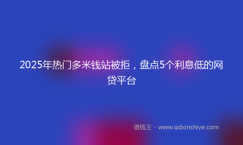 2025年热门多米钱站被拒，盘点5个利息低的网贷平台