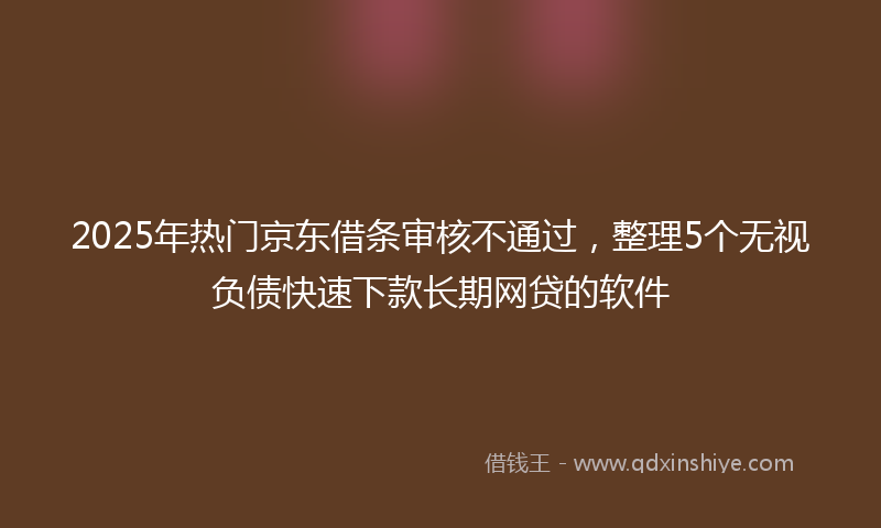 2025年热门京东借条审核不通过，整理5个无视负债快速下款长期网贷的软件