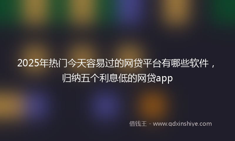 2025年热门今天容易过的网贷平台有哪些软件，归纳五个利息低的网贷app