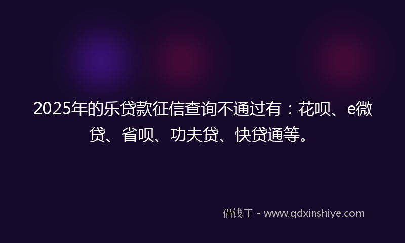 2025年的乐贷款征信查询不通过有：花呗、e微贷、省呗、功夫贷、快贷通等。