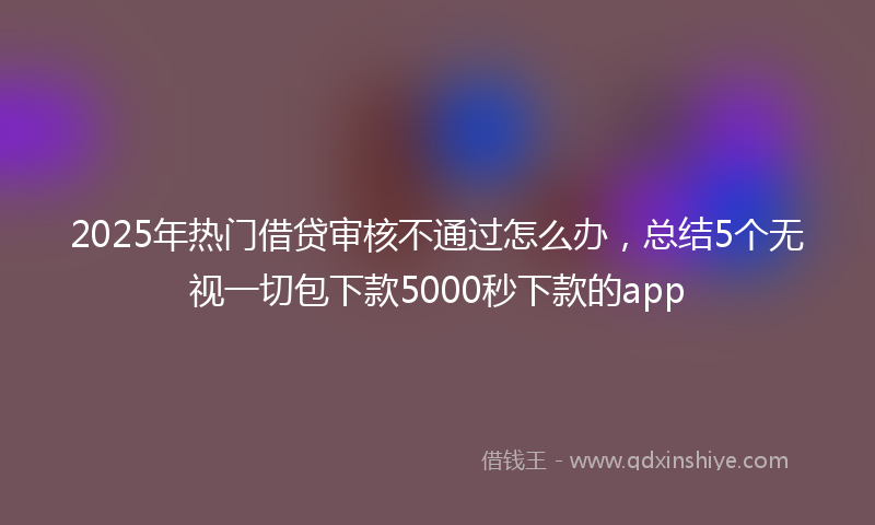 2025年热门借贷审核不通过怎么办，总结5个无视一切包下款5000秒下款的app