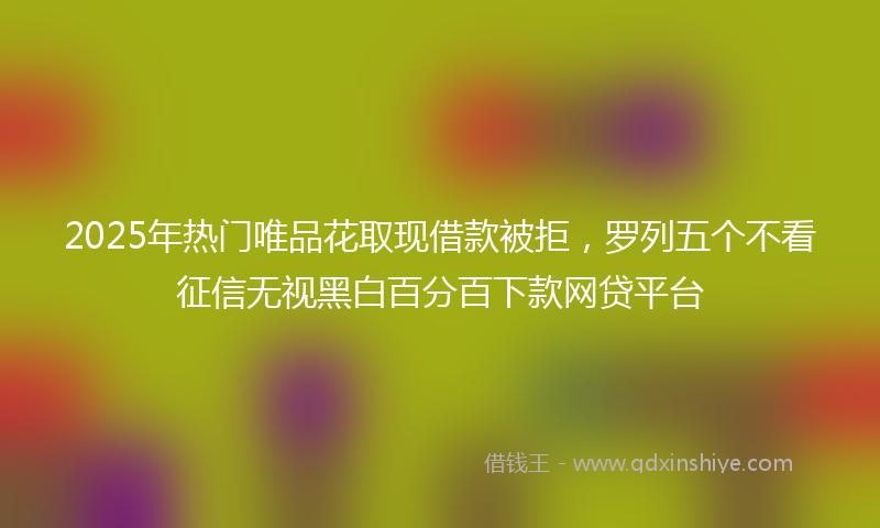 2025年热门唯品花取现借款被拒，罗列五个不看征信无视黑白百分百下款网贷平台