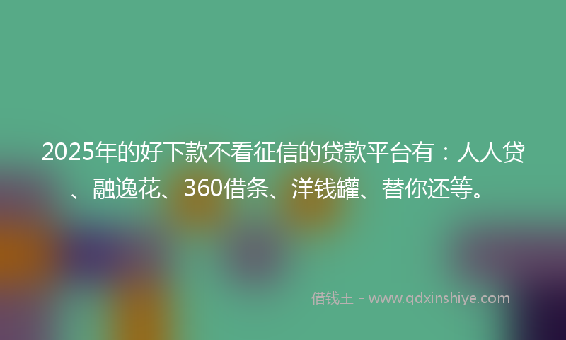 2025年的好下款不看征信的贷款平台有：人人贷、融逸花、360借条、洋钱罐、替你还等。