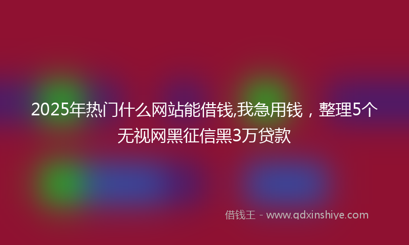 2025年热门什么网站能借钱,我急用钱，整理5个无视网黑征信黑3万贷款