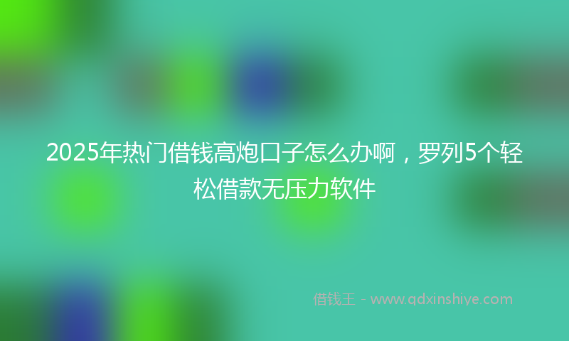 2025年热门借钱高炮口子怎么办啊，罗列5个轻松借款无压力软件