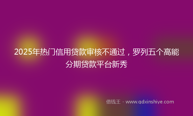 2025年热门信用贷款审核不通过,罗列五个高能分期贷款平台新秀