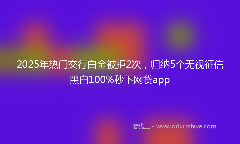 2025年热门交行白金被拒2次，归纳5个无视征信黑白100%秒下网贷app