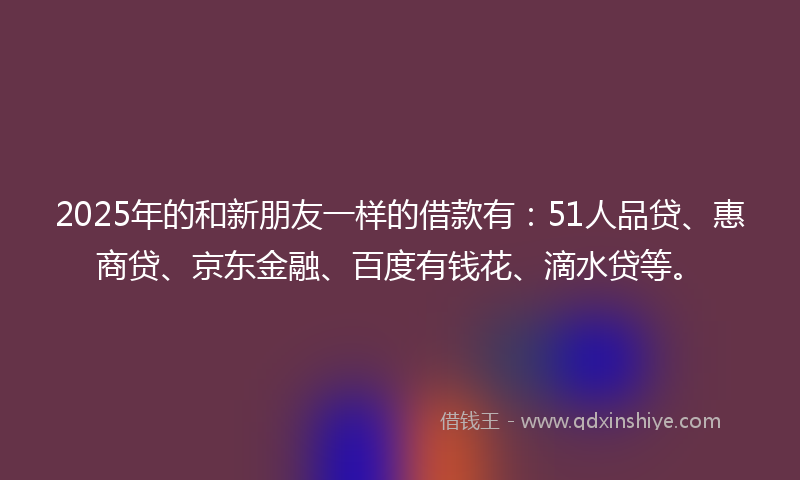 2025年的和新朋友一样的借款有：51人品贷、惠商贷、京东金融、百度有钱花、滴水贷等。