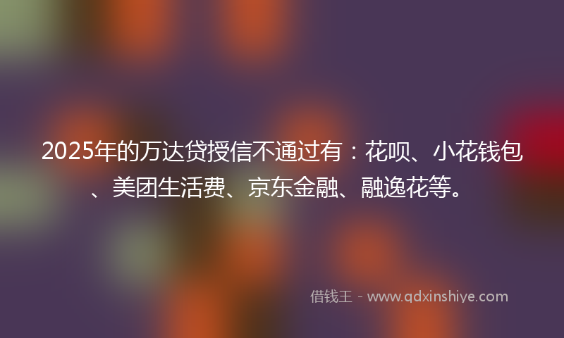 2025年的万达贷授信不通过有：花呗、小花钱包、美团生活费、京东金融、融逸花等。