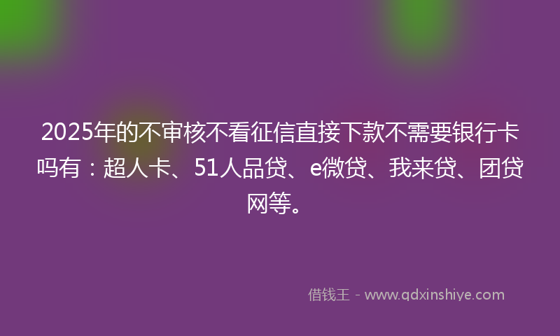 2025年的不审核不看征信直接下款不需要银行卡吗有：超人卡、51人品贷、e微贷、我来贷、团贷网等。