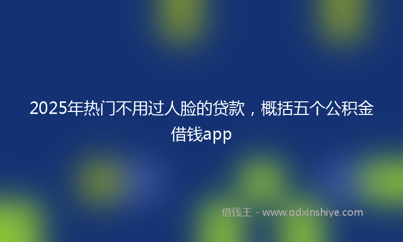 2025年热门不用过人脸的贷款，概括五个公积金借钱app