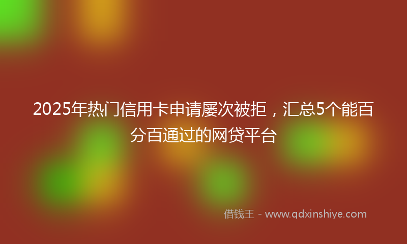 2025年热门信用卡申请屡次被拒，汇总5个能百分百通过的网贷平台