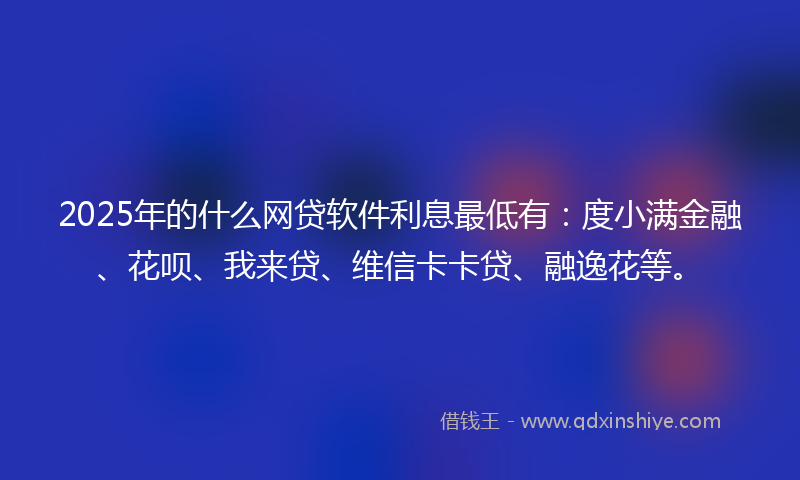 2025年的什么网贷软件利息最低有：度小满金融、花呗、我来贷、维信卡卡贷、融逸花等。
