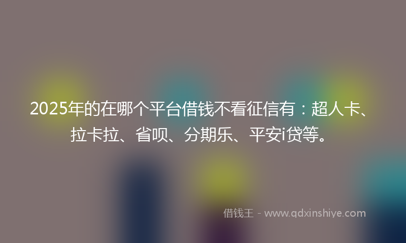 2025年的在哪个平台借钱不看征信有：超人卡、拉卡拉、省呗、分期乐、平安i贷等。