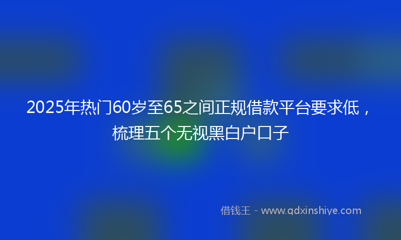 2025年热门60岁至65之间正规借款平台要求低，梳理五个无视黑白户口子