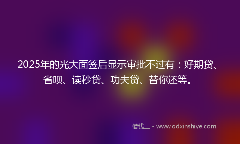 2025年的光大面签后显示审批不过有：好期贷、省呗、读秒贷、功夫贷、替你还等。