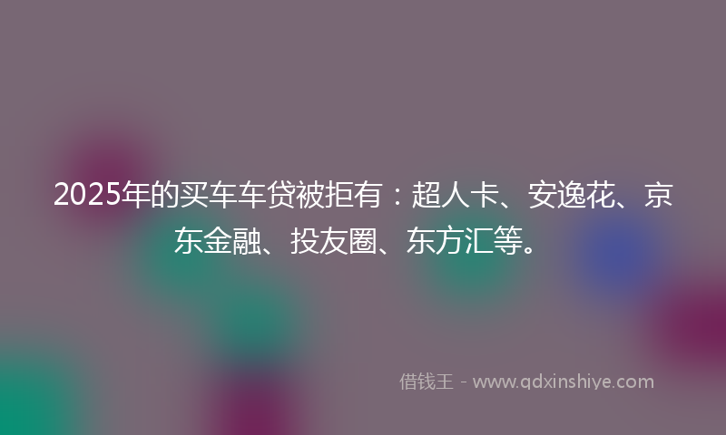 2025年的买车车贷被拒有：超人卡、安逸花、京东金融、投友圈、东方汇等。
