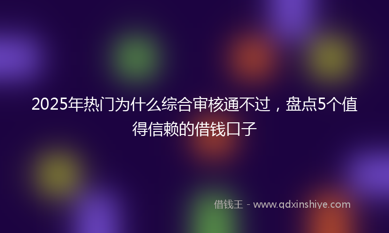 2025年热门为什么综合审核通不过，盘点5个值得信赖的借钱口子