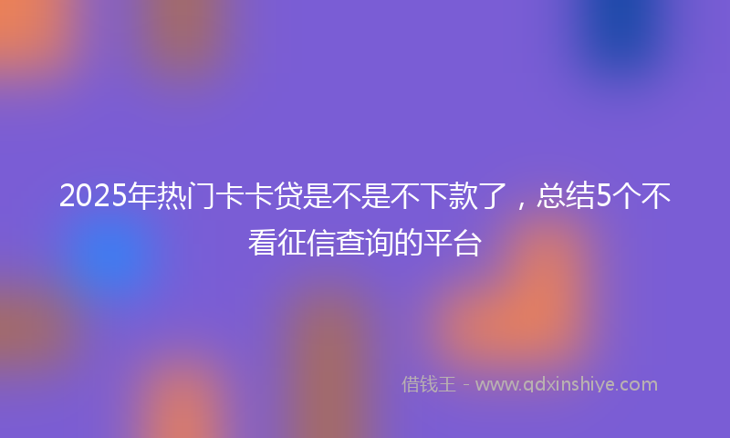 2025年热门卡卡贷是不是不下款了，总结5个不看征信查询的平台