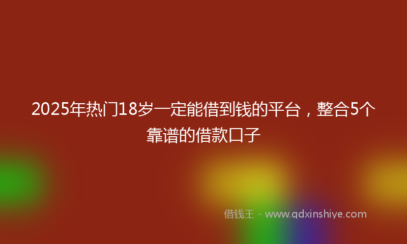 2025年热门18岁一定能借到钱的平台，整合5个靠谱的借款口子