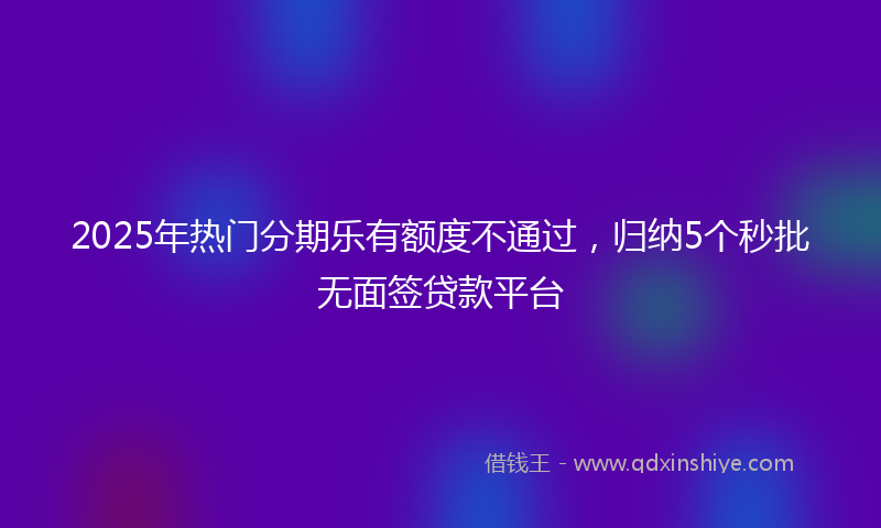 2025年热门分期乐有额度不通过，归纳5个秒批无面签贷款平台