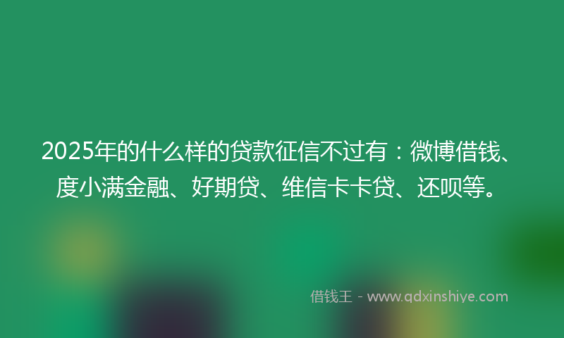 2025年的什么样的贷款征信不过有：微博借钱、度小满金融、好期贷、维信卡卡贷、还呗等。