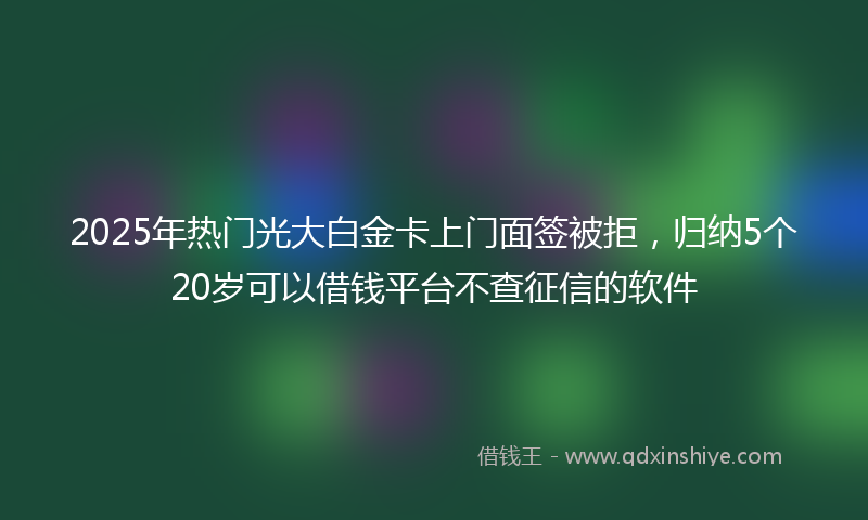 2025年热门光大白金卡上门面签被拒，归纳5个20岁可以借钱平台不查征信的软件