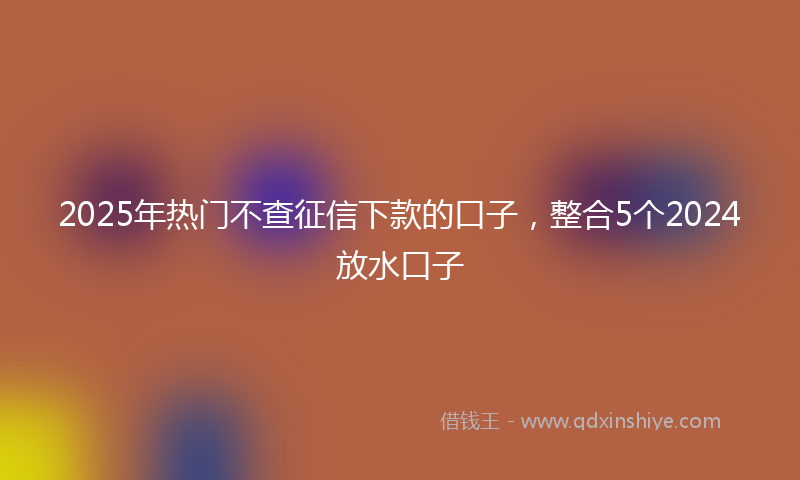 2025年热门不查征信下款的口子，整合5个2024放水口子