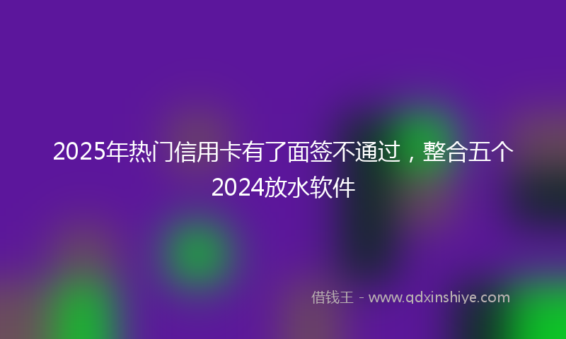 2025年热门信用卡有了面签不通过，整合五个2024放水软件