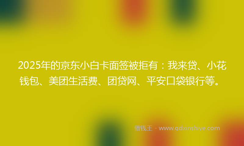 2025年的京东小白卡面签被拒有：我来贷、小花钱包、美团生活费、团贷网、平安口袋银行等。