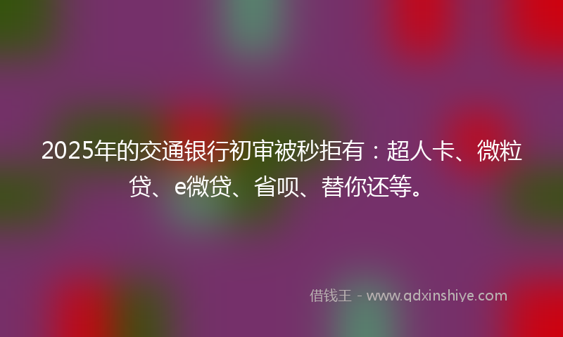 2025年的交通银行初审被秒拒有：超人卡、微粒贷、e微贷、省呗、替你还等。