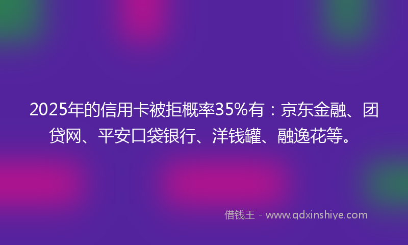 2025年的信用卡被拒概率35%有：京东金融、团贷网、平安口袋银行、洋钱罐、融逸花等。