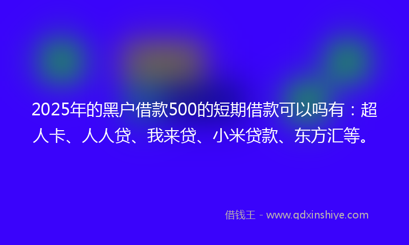 2025年的黑户借款500的短期借款可以吗有：超人卡、人人贷、我来贷、小米贷款、东方汇等。