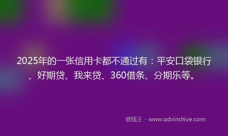 2025年的一张信用卡都不通过有：平安口袋银行、好期贷、我来贷、360借条、分期乐等。