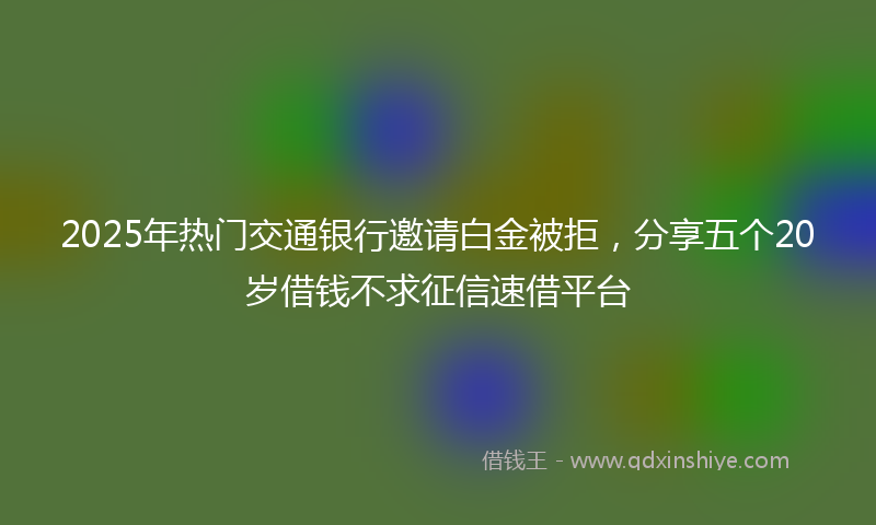 2025年热门交通银行邀请白金被拒，分享五个20岁借钱不求征信速借平台