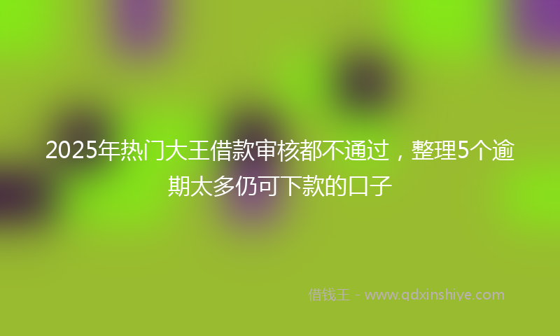 2025年热门大王借款审核都不通过，整理5个逾期太多仍可下款的口子