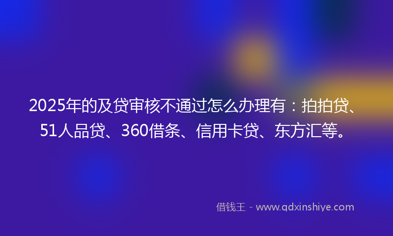 2025年的及贷审核不通过怎么办理有：拍拍贷、51人品贷、360借条、信用卡贷、东方汇等。