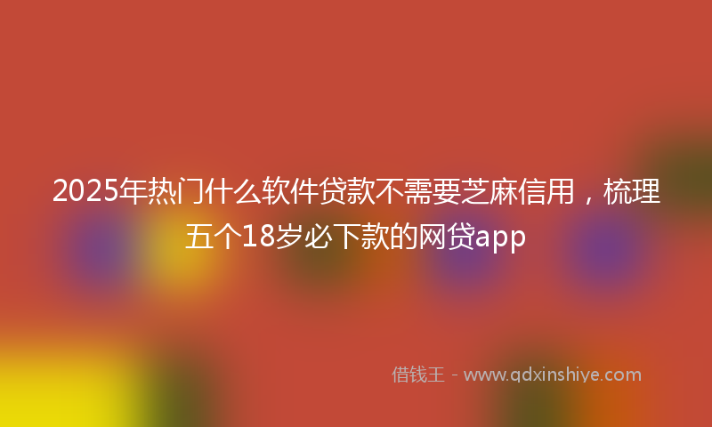 2025年热门什么软件贷款不需要芝麻信用，梳理五个18岁必下款的网贷app