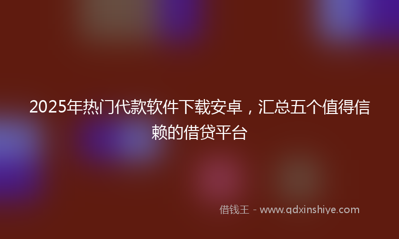 2025年热门代款软件下载安卓，汇总五个值得信赖的借贷平台