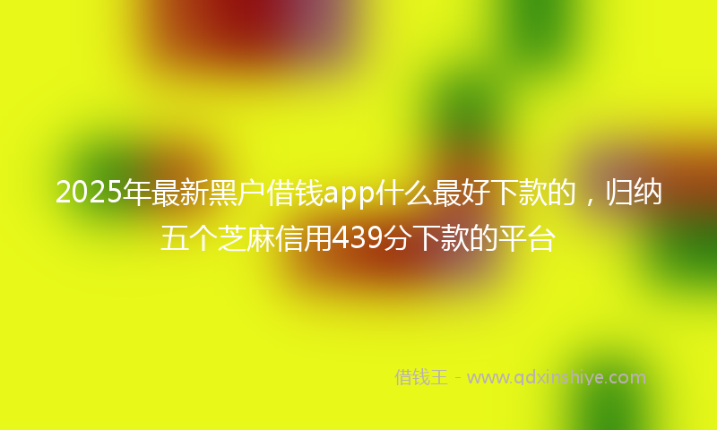 2025年最新黑户借钱app什么最好下款的，归纳五个芝麻信用439分下款的平台