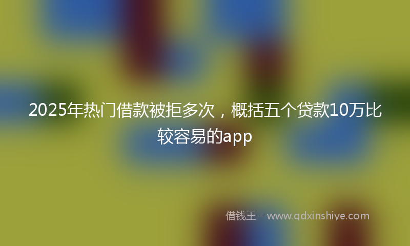 2025年热门借款被拒多次，概括五个贷款10万比较容易的app