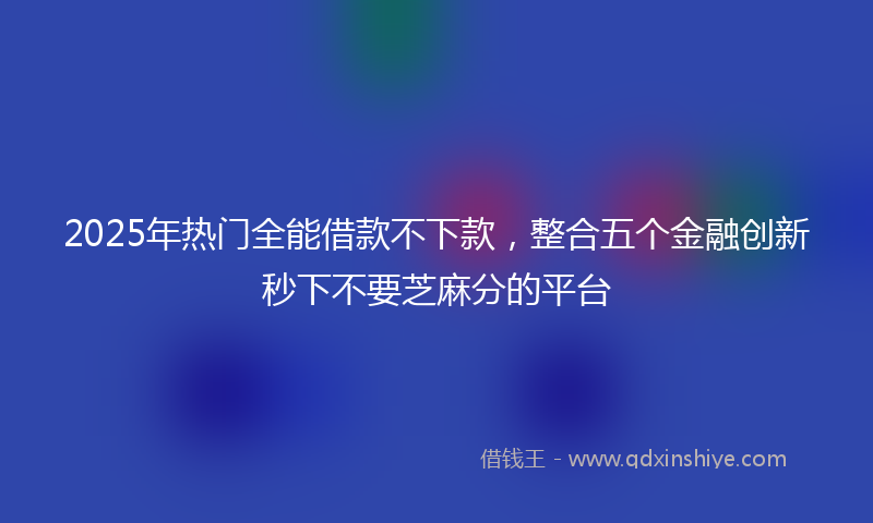 2025年热门全能借款不下款，整合五个金融创新秒下不要芝麻分的平台