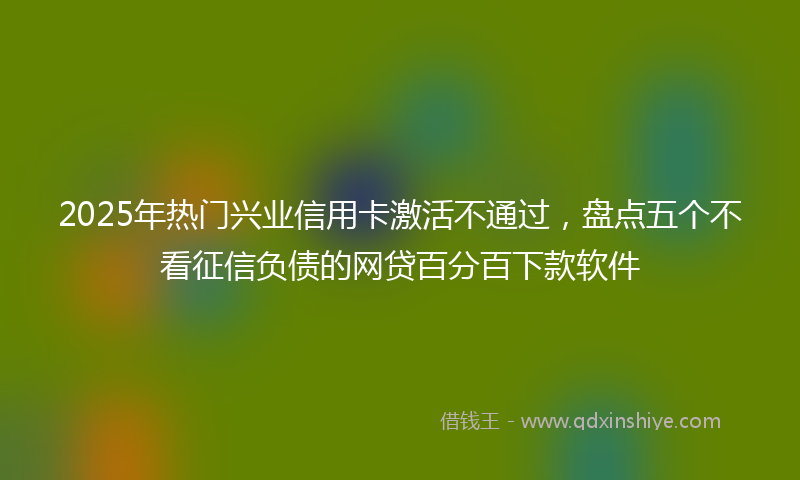 2025年热门兴业信用卡激活不通过，盘点五个不看征信负债的网贷百分百下款软件