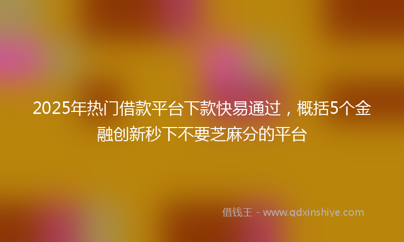 2025年热门借款平台下款快易通过，概括5个金融创新秒下不要芝麻分的平台