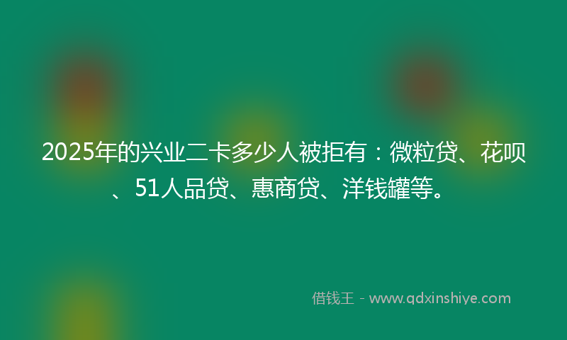 2025年的兴业二卡多少人被拒有：微粒贷、花呗、51人品贷、惠商贷、洋钱罐等。