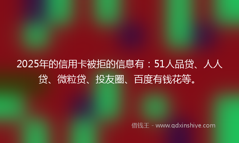 2025年的信用卡被拒的信息有：51人品贷、人人贷、微粒贷、投友圈、百度有钱花等。