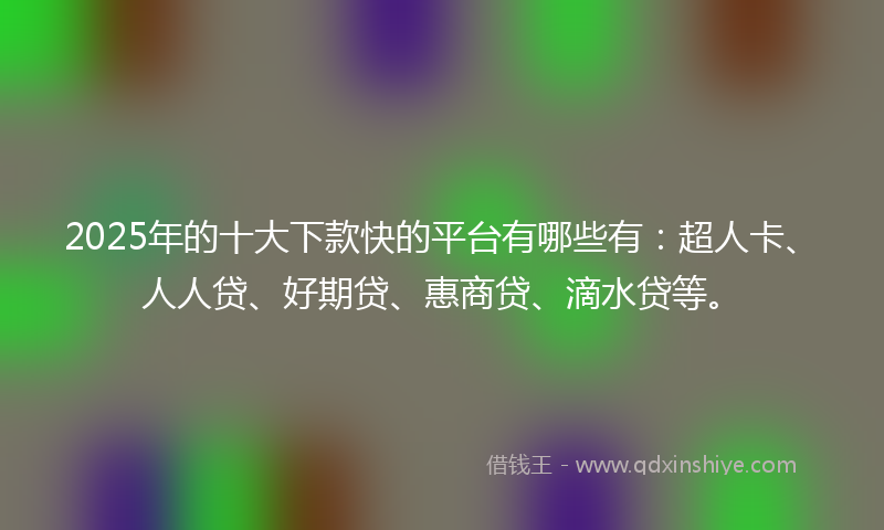 2025年的十大下款快的平台有哪些有：超人卡、人人贷、好期贷、惠商贷、滴水贷等。
