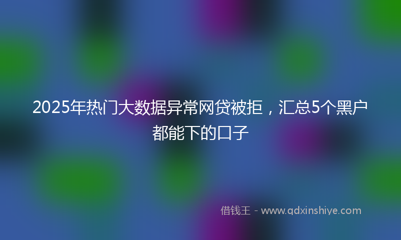 2025年热门大数据异常网贷被拒，汇总5个黑户都能下的口子